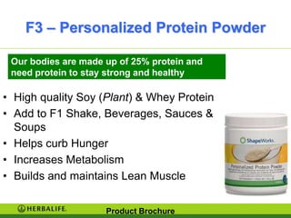 F3 – Personalized Protein Powder

 Our bodies are made up of 25% protein and
 need protein to stay strong and healthy

• High quality Soy (Plant) & Whey Protein
• Add to F1 Shake, Beverages, Sauces &
  Soups
• Helps curb Hunger
• Increases Metabolism
• Builds and maintains Lean Muscle


                     Product Brochure
 