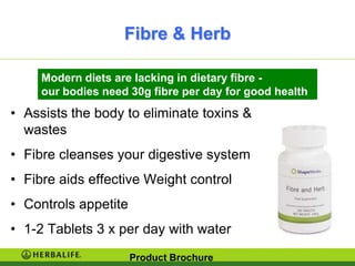 Fibre & Herb

     Modern diets are lacking in dietary fibre -
     our bodies need 30g fibre per day for good health
• Assists the body to eliminate toxins &
  wastes
• Fibre cleanses your digestive system
• Fibre aids effective Weight control
• Controls appetite
• 1-2 Tablets 3 x per day with water
                      Product Brochure
 
