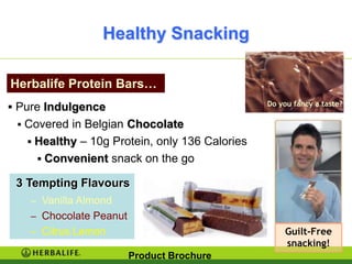 Healthy Snacking

Herbalife Protein Bars…
 Pure Indulgence
  Covered in Belgian Chocolate
    Healthy – 10g Protein, only 136 Calories
      Convenient snack on the go

 3 Tempting Flavours
    – Vanilla Almond
    – Chocolate Peanut
    – Citrus Lemon                              Guilt-Free
                                                snacking!
                         Product Brochure
 