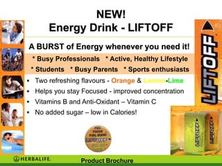 NEW!
       Energy Drink - LIFTOFF
A BURST of Energy whenever you need it!
 * Busy Professionals * Active, Healthy Lifestyle
 * Students * Busy Parents * Sports enthusiasts
 Two refreshing flavours - Orange & Lemon-Lime
 Helps you stay Focused - improved concentration
 Vitamins B and Anti-Oxidant – Vitamin C
 No added sugar – low in Calories!




                 Product Brochure
 