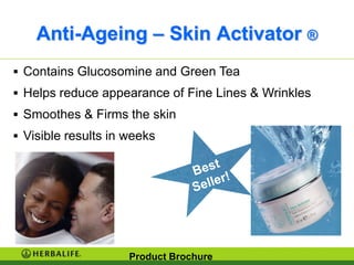 Anti-Ageing – Skin Activator ®
 Contains Glucosomine and Green Tea
 Helps reduce appearance of Fine Lines & Wrinkles
 Smoothes & Firms the skin
 Visible results in weeks




                     Product Brochure
 