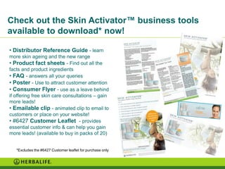 Check out the Skin Activator™ business tools
available to download* now!

• Distributor Reference Guide - learn
more skin ageing and the new range
• Product fact sheets - Find out all the
facts and product ingredients
• FAQ - answers all your queries
• Poster - Use to attract customer attention
• Consumer Flyer - use as a leave behind
if offering free skin care consultations – gain
more leads!
• Emailable clip - animated clip to email to
customers or place on your website!
• #6427 Customer Leaflet - provides
essential customer info & can help you gain
more leads! (available to buy in packs of 20)


   *Excludes the #6427 Customer leaflet for purchase only
 