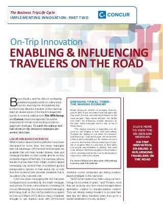 The Business Trip Life Cycle 
IMPLEMENTING INNOVATION: PART TWO 
On-Trip Innovation 
ENABLING & INFLUENCING 
TRAVELERS ON THE ROAD 
Beyond policy and the utility of configuring 
preferred suppliers within an online book-ing 
tool, reaching into the business trip 
to inform and influence travelers on the road has 
been an elusive piece of the travel management 
puzzle. In a recent webinar from The BTN Group 
and Concur, travel management innovators 
shared some of their most exciting on-trip en-gagement 
strategies. To watch the webinar and 
hear all the on-trip innovation strategies pre-sented, 
click here. 
LOCATION-BASED SERVICES 
While location-based service platforms have been 
discussed for some time, few travel managers 
take full advantage. Off-the-shelf technologies are 
available that will mine traveler itinerary data and 
message travelers on their mobile devices as they 
complete stages of their trips. For example, when a 
traveler touches down from a flight, location-based 
messaging can remind them of preferred ground 
transportation options in their arrival city or note 
that their booked hotel provides breakfast that is 
included in the corporate rate. 
Until now, basic messaging like this has been 
configured and controlled by the travel manager, 
said Johnny Thorsen, senior director of strategy for 
Concur Messaging, the location-based messaging 
technology built on the conTgo platform acquired 
by Concur in March 2013. But as many companies 
struggle to get started—even with off-the-shelf 
EMERGING TRAVEL TREND: 
THE SHARING ECONOMY 
Miriam Moscovici, director of emerging technolo-gies 
for BCD Travel, reminded travel managers that 
they aren’t the only ones exerting influence on the 
travel program. New market entrants—like Airbnb 
and Uber—are influencing traveler decisions on 
the road. Travel managers need to stay on top of 
these trends. 
“The sharing economy is expanding way be-yond 
car and lodging to even food and parking. 
Travelers are starting to use these for business,” 
said Moscovici. Corporate buyers should be inter-ested 
in what participating in the sharing economy 
can do to their bottom lines and what type of posi-tive 
or negative effect it could have on their safety 
and security responsibilities. In addition, they need 
to be talking to traditional suppliers in these catego-ries 
to understand what they may be developing in 
response to shifts in the market. 
For more of Moscovici’s discussion of the sharing 
economy, watch the webinar. 
solutions—some companies are taking location-based 
strategies to the next level. 
“LEGO brick makers has been using our tech-nology 
for a number of years,” said Thorsen, “and 
they are evolving now from travel manager-driven 
destination content to traveler-created content. 
They are literally asking travelers to provide their 
best tips [for fellow travelers] when they go to a 
certain destination. It’s very exciting.” 
CLICK HERE 
TO VIEW THE 
ON-DEMAND 
WEBINAR: 
ON-TRIP 
INNOVATION, 
ENABLING & 
INFLUENCING 
TRAVELERS ON 
THE ROAD 
 