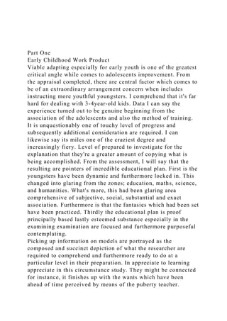 Part One
Early Childhood Work Product
Viable adapting especially for early youth is one of the greatest
critical angle while comes to adolescents improvement. From
the appraisal completed, there are central factor which comes to
be of an extraordinary arrangement concern when includes
instructing more youthful youngsters. I comprehend that it's far
hard for dealing with 3-4year-old kids. Data I can say the
experience turned out to be genuine beginning from the
association of the adolescents and also the method of training.
It is unquestionably one of touchy level of progress and
subsequently additional consideration are required. I can
likewise say its miles one of the craziest degree and
increasingly fiery. Level of prepared to investigate for the
explanation that they're a greater amount of copying what is
being accomplished. From the assessment, I will say that the
resulting are pointers of incredible educational plan. First is the
youngsters have been dynamic and furthermore locked in. This
changed into glaring from the zones; education, maths, science,
and humanities. What's more, this had been glaring area
comprehensive of subjective, social, substantial and exact
association. Furthermore is that the fantasies which had been set
have been practiced. Thirdly the educational plan is proof
principally based lastly esteemed substance especially in the
examining examination are focused and furthermore purposeful
contemplating.
Picking up information on models are portrayed as the
composed and succinct depiction of what the researcher are
required to comprehend and furthermore ready to do at a
particular level in their preparation. In appreciate to learning
appreciate in this circumstance study. They might be connected
for instance, it finishes up with the wants which have been
ahead of time perceived by means of the puberty teacher.
 