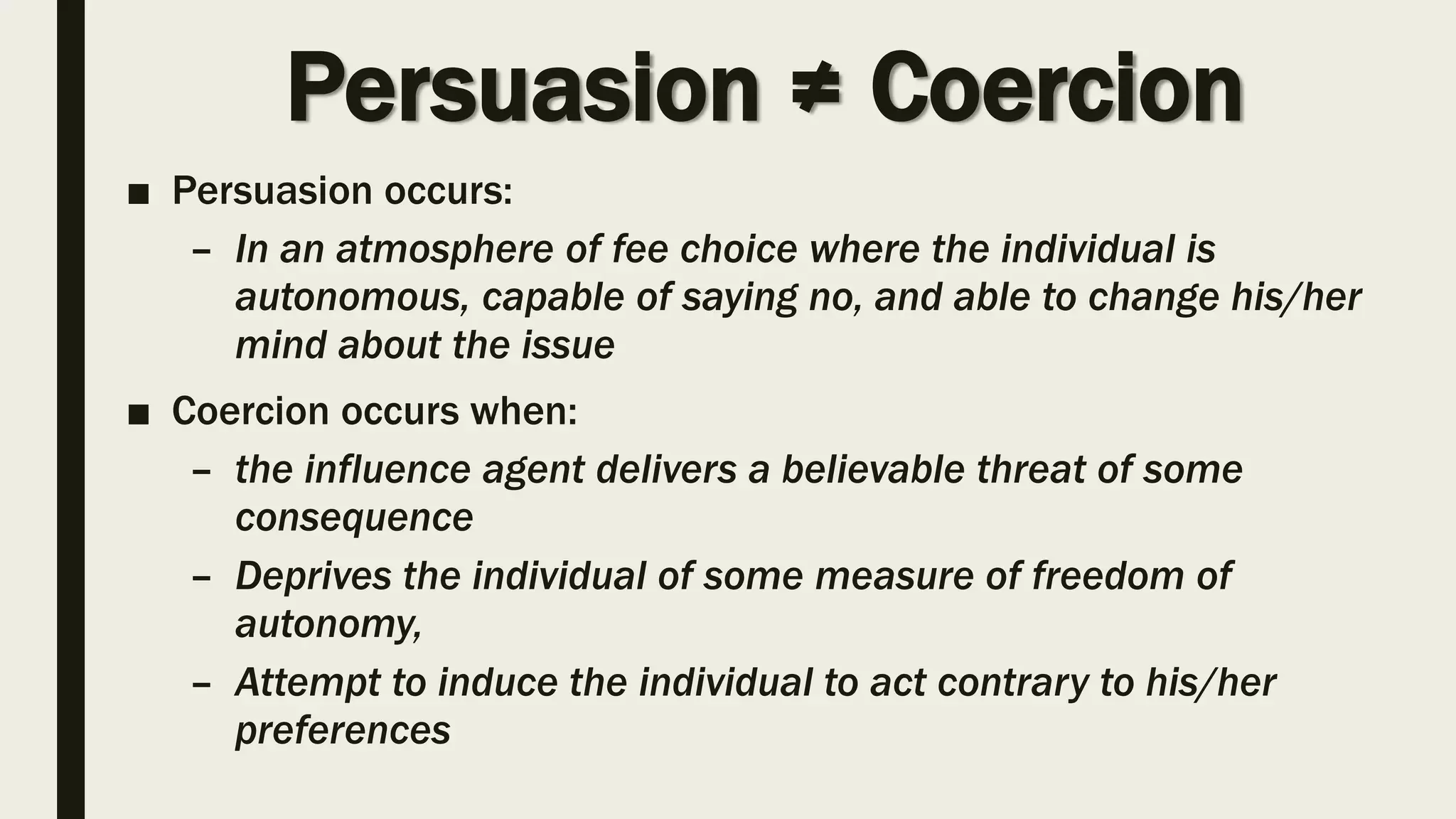 Persuasion ≠ Coercion
■ Persuasion occurs:
– In an atmosphere of fee choice where the individual is
autonomous, capable of saying no, and able to change his/her
mind about the issue
■ Coercion occurs when:
– the influence agent delivers a believable threat of some
consequence
– Deprives the individual of some measure of freedom of
autonomy,
– Attempt to induce the individual to act contrary to his/her
preferences
 