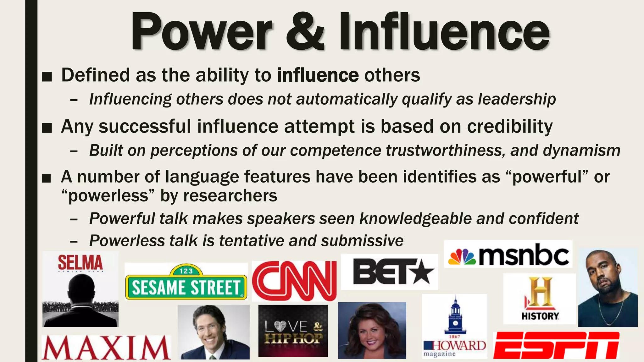Power & Influence
■ Defined as the ability to influence others
– Influencing others does not automatically qualify as leadership
■ Any successful influence attempt is based on credibility
– Built on perceptions of our competence trustworthiness, and dynamism
■ A number of language features have been identifies as “powerful” or
“powerless” by researchers
– Powerful talk makes speakers seen knowledgeable and confident
– Powerless talk is tentative and submissive
 