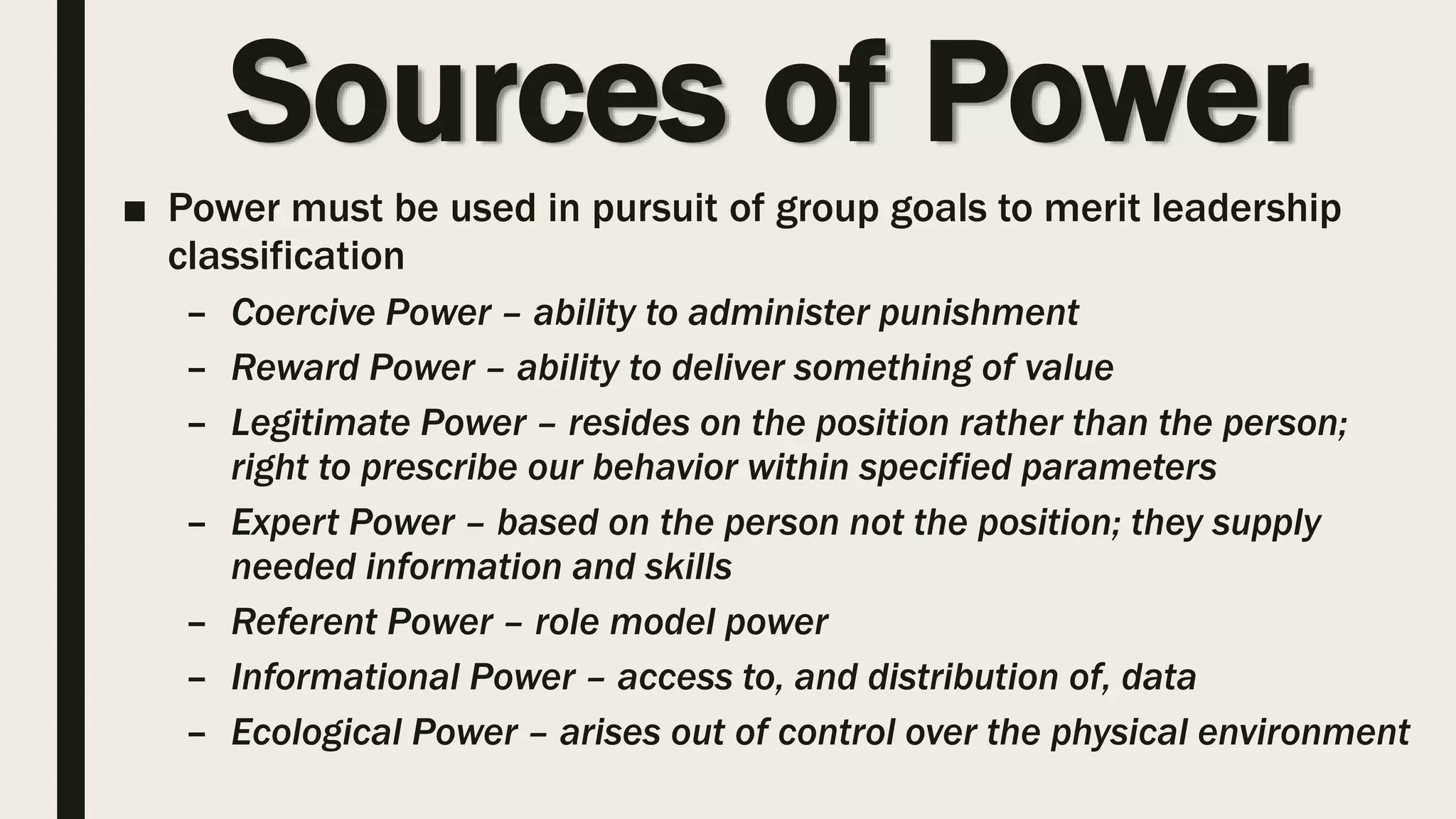 Sources of Power
■ Power must be used in pursuit of group goals to merit leadership
classification
– Coercive Power – ability to administer punishment
– Reward Power – ability to deliver something of value
– Legitimate Power – resides on the position rather than the person;
right to prescribe our behavior within specified parameters
– Expert Power – based on the person not the position; they supply
needed information and skills
– Referent Power – role model power
– Informational Power – access to, and distribution of, data
– Ecological Power – arises out of control over the physical environment
 