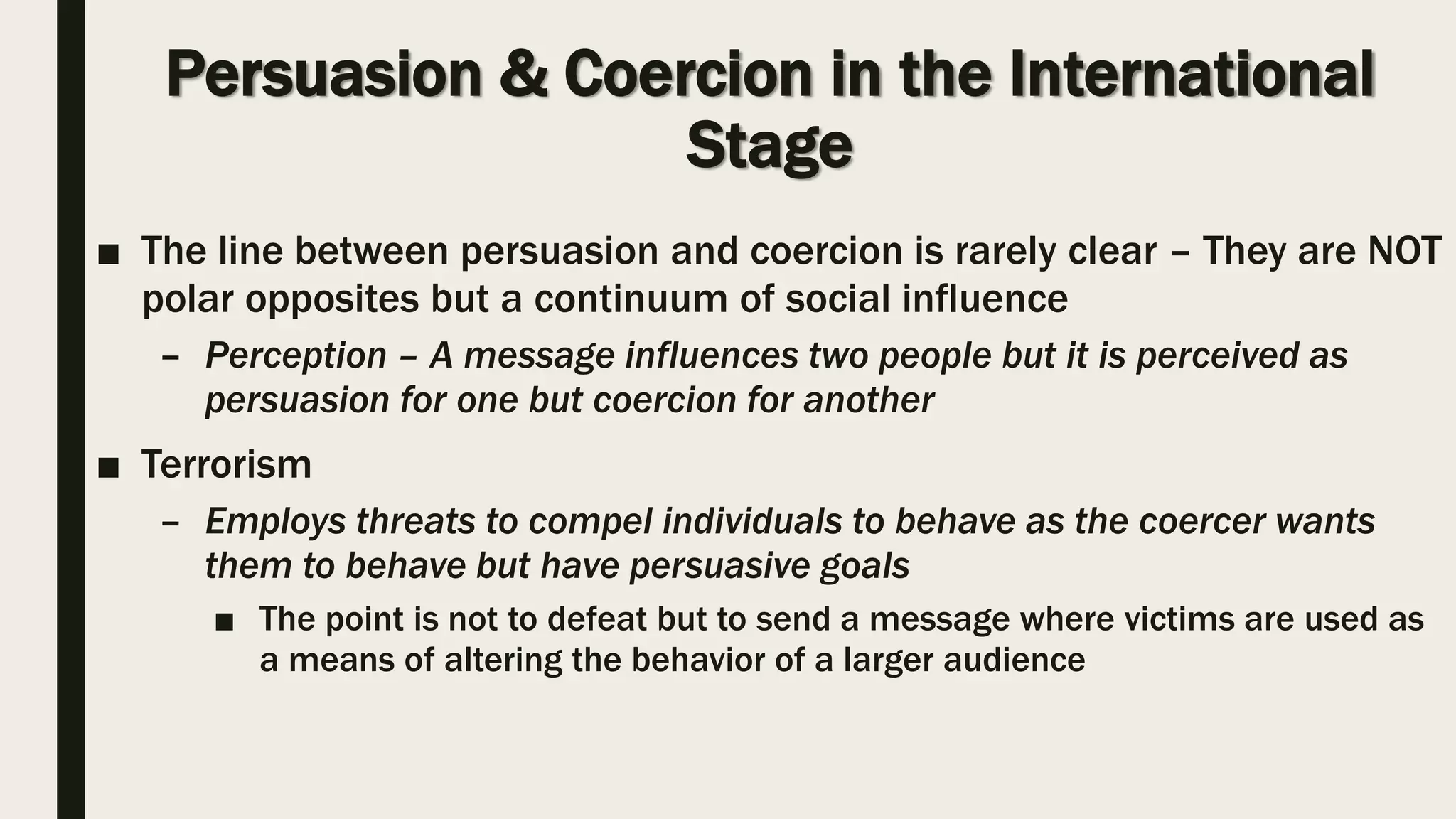 Persuasion & Coercion in the International
Stage
■ The line between persuasion and coercion is rarely clear – They are NOT
polar opposites but a continuum of social influence
– Perception – A message influences two people but it is perceived as
persuasion for one but coercion for another
■ Terrorism
– Employs threats to compel individuals to behave as the coercer wants
them to behave but have persuasive goals
■ The point is not to defeat but to send a message where victims are used as
a means of altering the behavior of a larger audience
 