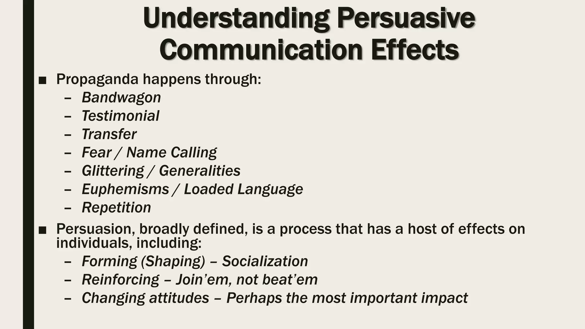 Understanding Persuasive
Communication Effects
■ Propaganda happens through:
– Bandwagon
– Testimonial
– Transfer
– Fear / Name Calling
– Glittering / Generalities
– Euphemisms / Loaded Language
– Repetition
■ Persuasion, broadly defined, is a process that has a host of effects on
individuals, including:
– Forming (Shaping) – Socialization
– Reinforcing – Join’em, not beat’em
– Changing attitudes – Perhaps the most important impact
 