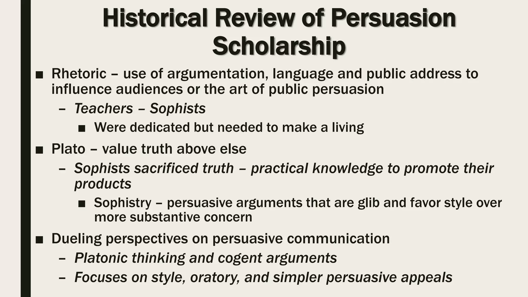 Historical Review of Persuasion
Scholarship
■ Rhetoric – use of argumentation, language and public address to
influence audiences or the art of public persuasion
– Teachers – Sophists
■ Were dedicated but needed to make a living
■ Plato – value truth above else
– Sophists sacrificed truth – practical knowledge to promote their
products
■ Sophistry – persuasive arguments that are glib and favor style over
more substantive concern
■ Dueling perspectives on persuasive communication
– Platonic thinking and cogent arguments
– Focuses on style, oratory, and simpler persuasive appeals
 