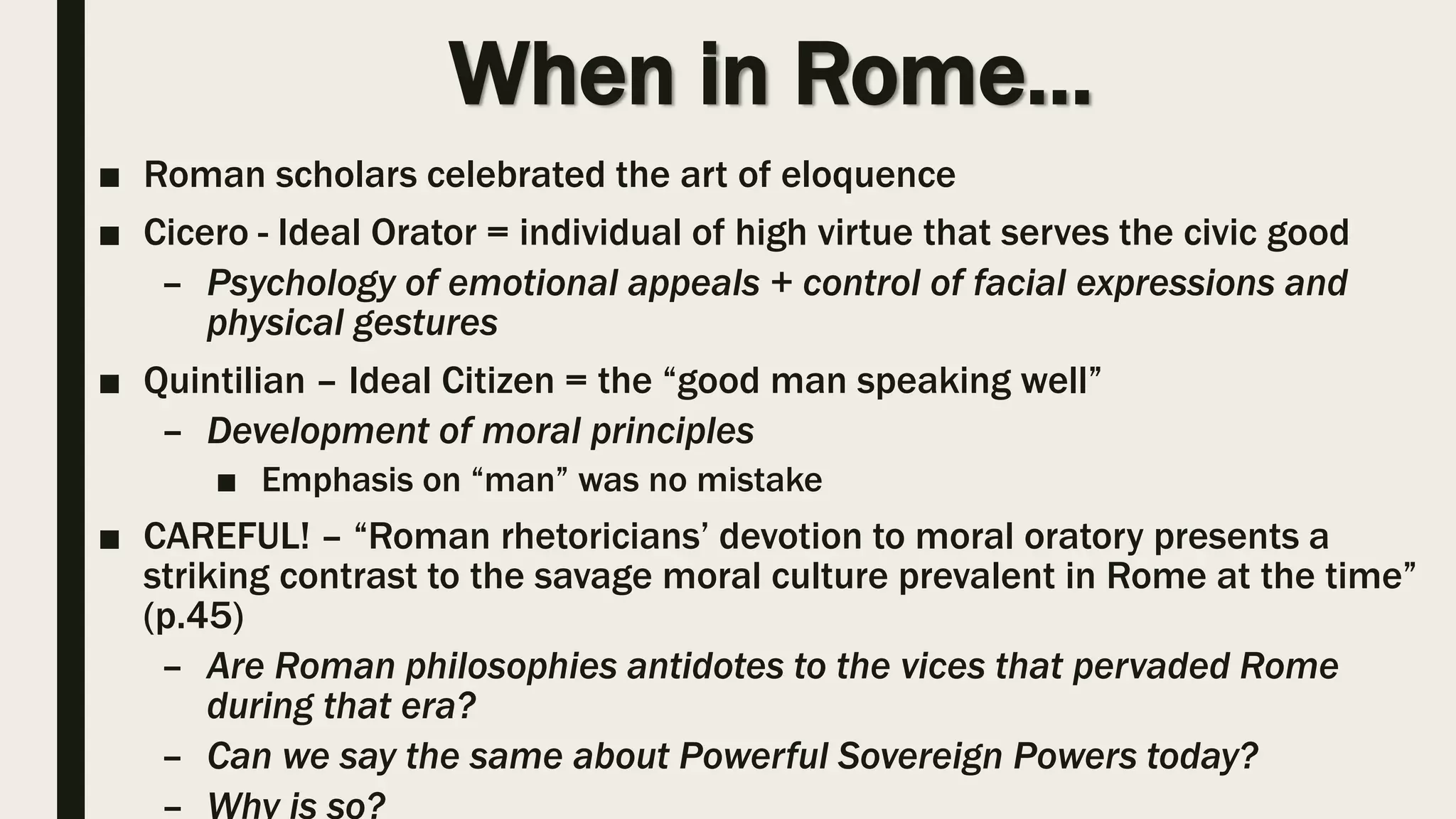 When in Rome…
■ Roman scholars celebrated the art of eloquence
■ Cicero - Ideal Orator = individual of high virtue that serves the civic good
– Psychology of emotional appeals + control of facial expressions and
physical gestures
■ Quintilian – Ideal Citizen = the “good man speaking well”
– Development of moral principles
■ Emphasis on “man” was no mistake
■ CAREFUL! – “Roman rhetoricians’ devotion to moral oratory presents a
striking contrast to the savage moral culture prevalent in Rome at the time”
(p.45)
– Are Roman philosophies antidotes to the vices that pervaded Rome
during that era?
– Can we say the same about Powerful Sovereign Powers today?
– Why is so?
 