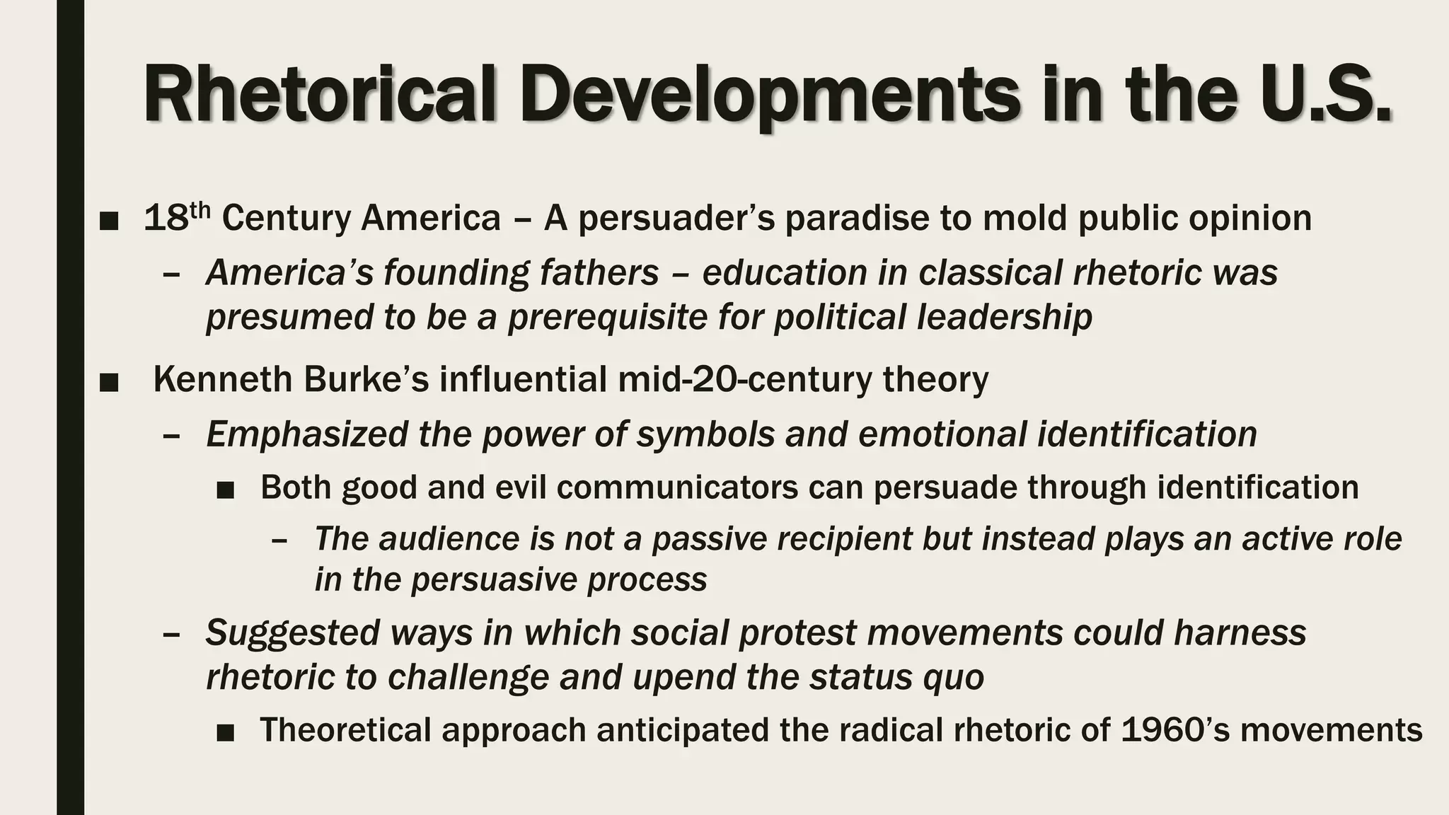 Rhetorical Developments in the U.S.
■ 18th Century America – A persuader’s paradise to mold public opinion
– America’s founding fathers – education in classical rhetoric was
presumed to be a prerequisite for political leadership
■ Kenneth Burke’s influential mid-20-century theory
– Emphasized the power of symbols and emotional identification
■ Both good and evil communicators can persuade through identification
– The audience is not a passive recipient but instead plays an active role
in the persuasive process
– Suggested ways in which social protest movements could harness
rhetoric to challenge and upend the status quo
■ Theoretical approach anticipated the radical rhetoric of 1960’s movements
 