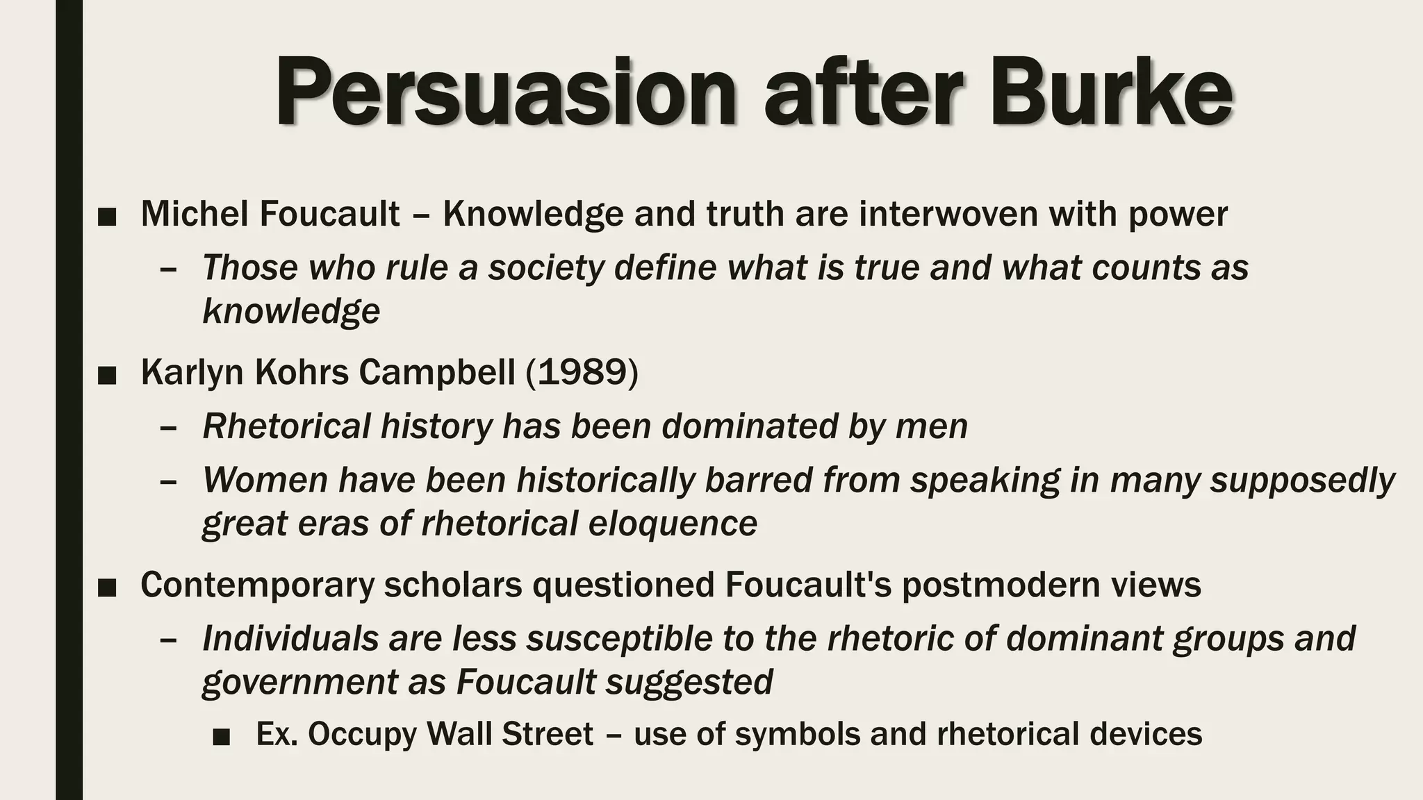 Persuasion after Burke
■ Michel Foucault – Knowledge and truth are interwoven with power
– Those who rule a society define what is true and what counts as
knowledge
■ Karlyn Kohrs Campbell (1989)
– Rhetorical history has been dominated by men
– Women have been historically barred from speaking in many supposedly
great eras of rhetorical eloquence
■ Contemporary scholars questioned Foucault's postmodern views
– Individuals are less susceptible to the rhetoric of dominant groups and
government as Foucault suggested
■ Ex. Occupy Wall Street – use of symbols and rhetorical devices
 
