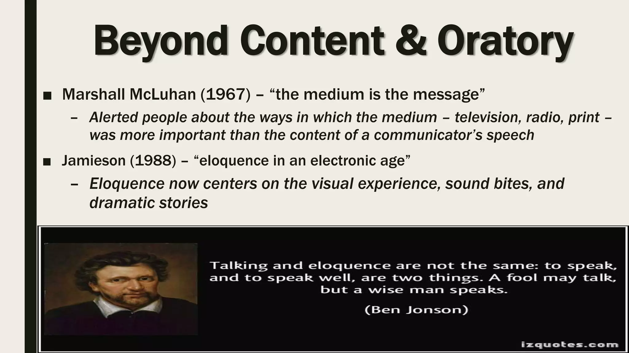 Beyond Content & Oratory
■ Marshall McLuhan (1967) – “the medium is the message”
– Alerted people about the ways in which the medium – television, radio, print –
was more important than the content of a communicator’s speech
■ Jamieson (1988) – “eloquence in an electronic age”
– Eloquence now centers on the visual experience, sound bites, and
dramatic stories
 