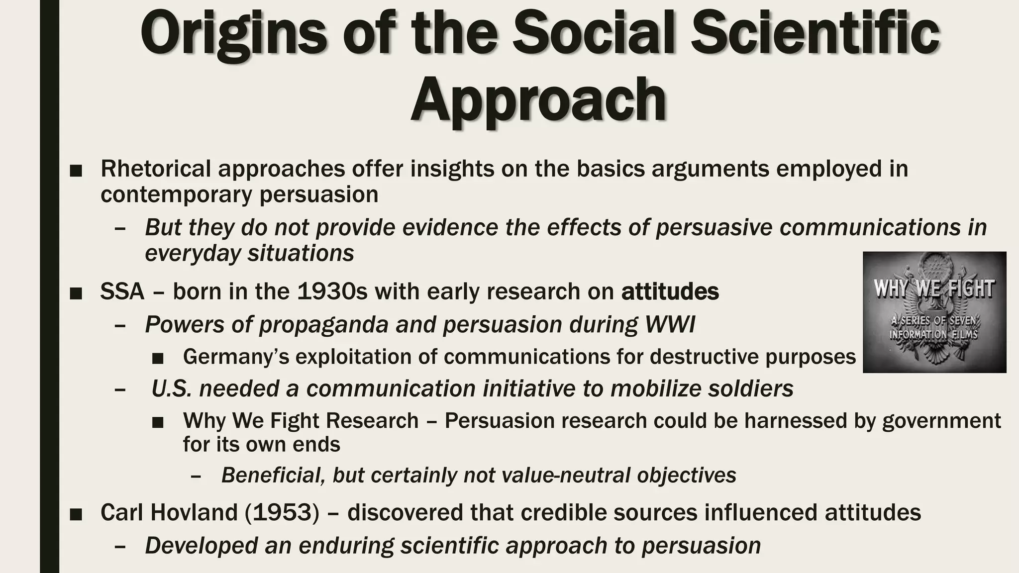 Origins of the Social Scientific
Approach
■ Rhetorical approaches offer insights on the basics arguments employed in
contemporary persuasion
– But they do not provide evidence the effects of persuasive communications in
everyday situations
■ SSA – born in the 1930s with early research on attitudes
– Powers of propaganda and persuasion during WWI
■ Germany’s exploitation of communications for destructive purposes
– U.S. needed a communication initiative to mobilize soldiers
■ Why We Fight Research – Persuasion research could be harnessed by government
for its own ends
– Beneficial, but certainly not value-neutral objectives
■ Carl Hovland (1953) – discovered that credible sources influenced attitudes
– Developed an enduring scientific approach to persuasion
 