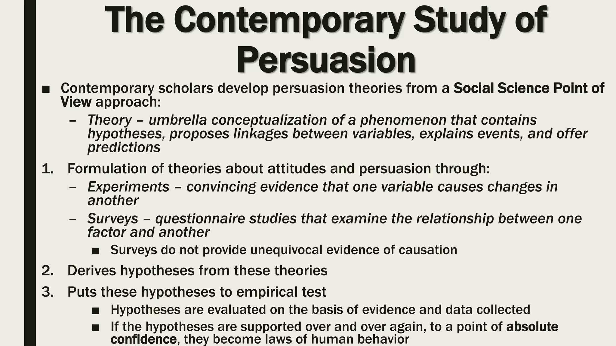 The Contemporary Study of
Persuasion
■ Contemporary scholars develop persuasion theories from a Social Science Point of
View approach:
– Theory – umbrella conceptualization of a phenomenon that contains
hypotheses, proposes linkages between variables, explains events, and offer
predictions
1. Formulation of theories about attitudes and persuasion through:
– Experiments – convincing evidence that one variable causes changes in
another
– Surveys – questionnaire studies that examine the relationship between one
factor and another
■ Surveys do not provide unequivocal evidence of causation
2. Derives hypotheses from these theories
3. Puts these hypotheses to empirical test
■ Hypotheses are evaluated on the basis of evidence and data collected
■ If the hypotheses are supported over and over again, to a point of absolute
confidence, they become laws of human behavior
 