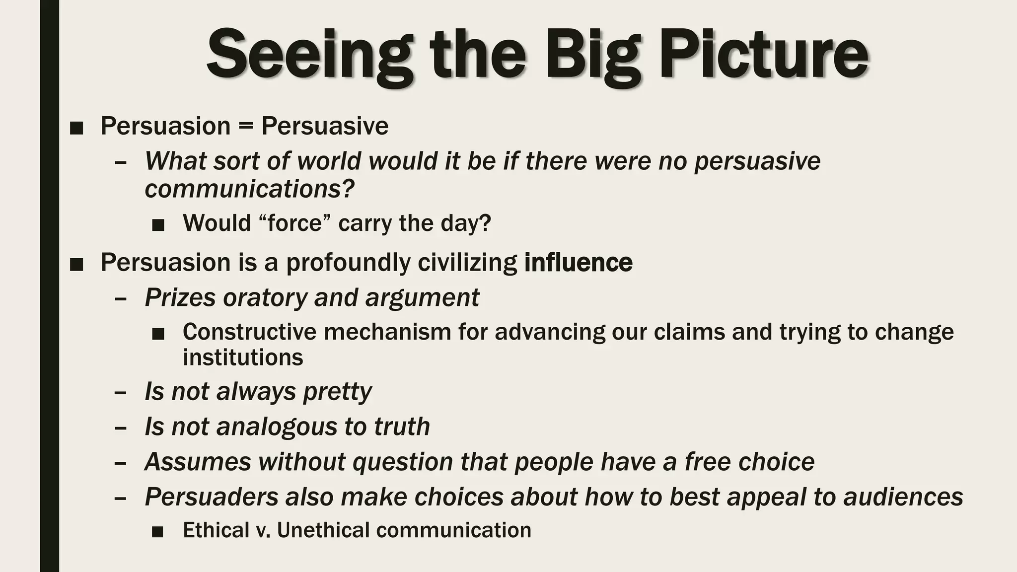 Seeing the Big Picture
■ Persuasion = Persuasive
– What sort of world would it be if there were no persuasive
communications?
■ Would “force” carry the day?
■ Persuasion is a profoundly civilizing influence
– Prizes oratory and argument
■ Constructive mechanism for advancing our claims and trying to change
institutions
– Is not always pretty
– Is not analogous to truth
– Assumes without question that people have a free choice
– Persuaders also make choices about how to best appeal to audiences
■ Ethical v. Unethical communication
 
