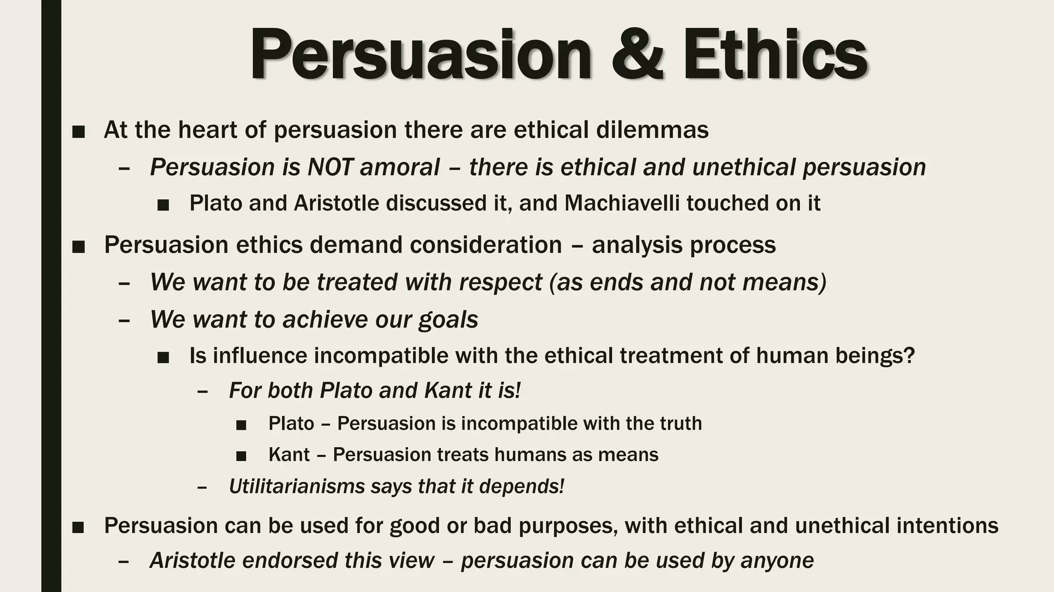 Persuasion & Ethics
■ At the heart of persuasion there are ethical dilemmas
– Persuasion is NOT amoral – there is ethical and unethical persuasion
■ Plato and Aristotle discussed it, and Machiavelli touched on it
■ Persuasion ethics demand consideration – analysis process
– We want to be treated with respect (as ends and not means)
– We want to achieve our goals
■ Is influence incompatible with the ethical treatment of human beings?
– For both Plato and Kant it is!
■ Plato – Persuasion is incompatible with the truth
■ Kant – Persuasion treats humans as means
– Utilitarianisms says that it depends!
■ Persuasion can be used for good or bad purposes, with ethical and unethical intentions
– Aristotle endorsed this view – persuasion can be used by anyone
 