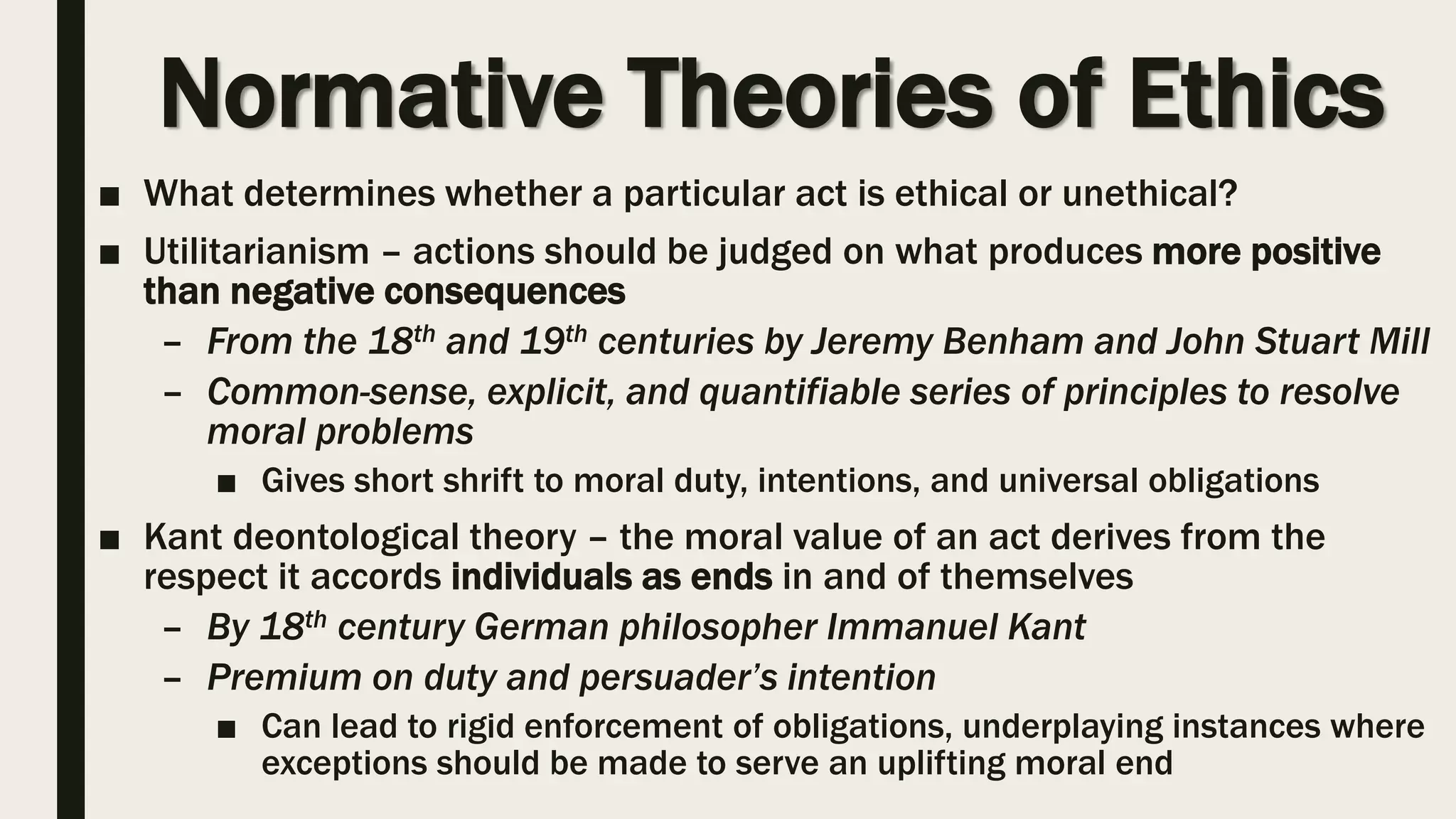 Normative Theories of Ethics
■ What determines whether a particular act is ethical or unethical?
■ Utilitarianism – actions should be judged on what produces more positive
than negative consequences
– From the 18th and 19th centuries by Jeremy Benham and John Stuart Mill
– Common-sense, explicit, and quantifiable series of principles to resolve
moral problems
■ Gives short shrift to moral duty, intentions, and universal obligations
■ Kant deontological theory – the moral value of an act derives from the
respect it accords individuals as ends in and of themselves
– By 18th century German philosopher Immanuel Kant
– Premium on duty and persuader’s intention
■ Can lead to rigid enforcement of obligations, underplaying instances where
exceptions should be made to serve an uplifting moral end
 