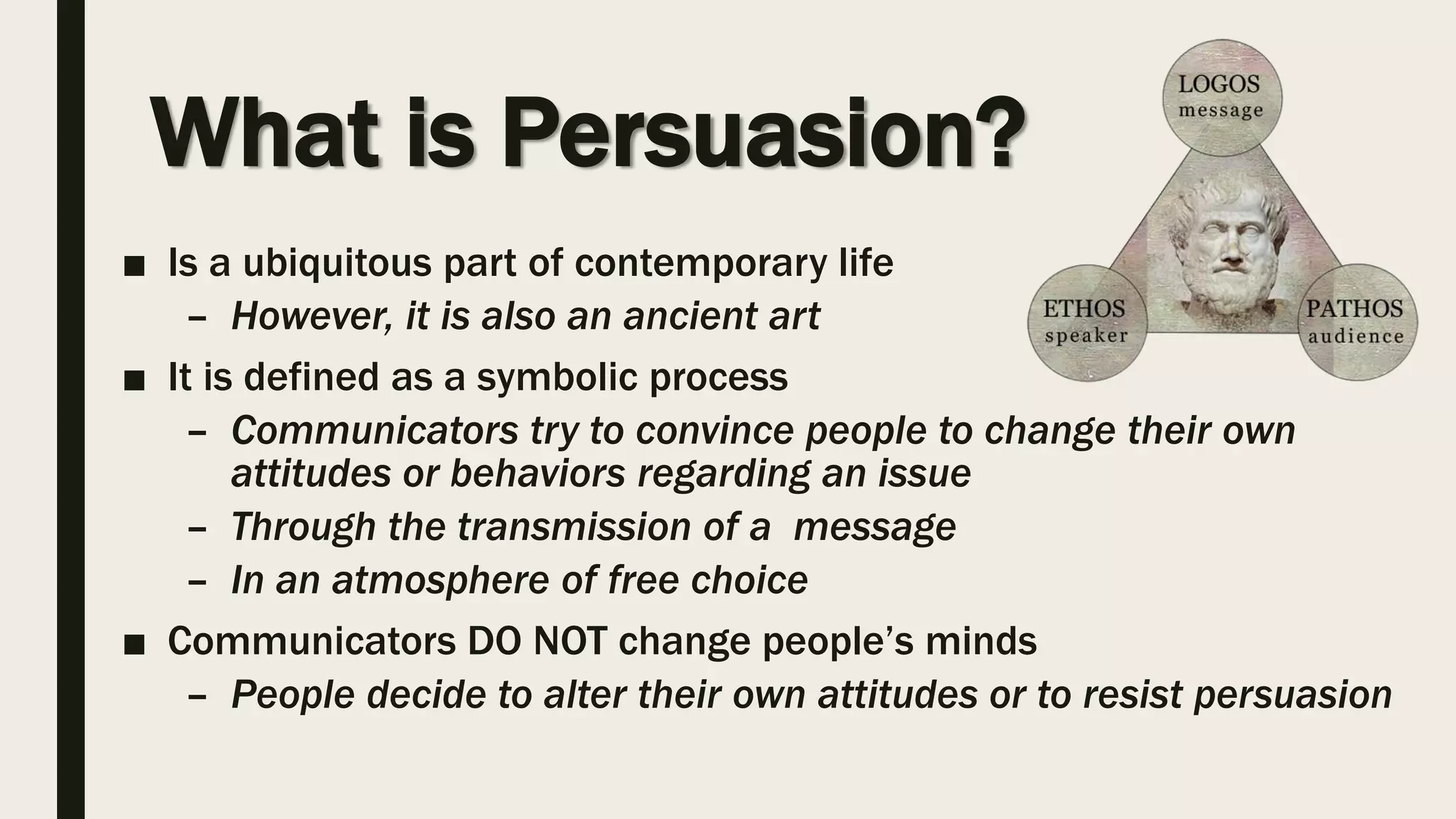 What is Persuasion?
■ Is a ubiquitous part of contemporary life
– However, it is also an ancient art
■ It is defined as a symbolic process
– Communicators try to convince people to change their own
attitudes or behaviors regarding an issue
– Through the transmission of a message
– In an atmosphere of free choice
■ Communicators DO NOT change people’s minds
– People decide to alter their own attitudes or to resist persuasion
 