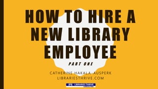 HOW TO HIRE A
NEW LIBRARY
EMPLOYEEP A R T O N E
C AT H E R I N E H A K A L A - A U S P E R K
L I B R A R I E S T H R I V E . C O M
 