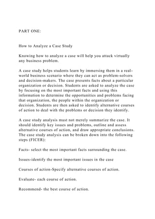 PART ONE:
How to Analyze a Case Study
Knowing how to analyze a case will help you attack virtually
any business problem.
A case study helps students learn by immersing them in a real-
world business scenario where they can act as problem-solvers
and decision-makers. The case presents facts about a particular
organization or decision. Students are asked to analyze the case
by focusing on the most important facts and using this
information to determine the opportunities and problems facing
that organization, the people within the organization or
decision. Students are then asked to identify alternative courses
of action to deal with the problems or decision they identify.
A case study analysis must not merely summarize the case. It
should identify key issues and problems, outline and assess
alternative courses of action, and draw appropriate conclusions.
The case study analysis can be broken down into the following
steps (FICER):
Facts- select the most important facts surrounding the case.
Issues-identify the most important issues in the case
Courses of action-Specify alternative courses of action.
Evaluate- each course of action.
Recommend- the best course of action.
 