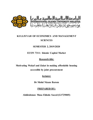 KULLIYYAH OF ECONOMICS AND MANAGEMENT
SCIENCES
SEMESTER 2, 2019/2020
ECON 7311: Islamic Capital Market
Research title:
Motivating Wakaf and Zakat in making affordable housing
accessible by joint procurement
lecturer:
Dr Mohd Nizam Barom
PREPARED BY:
Abdirahman Musa Eldodo Saeed (G1729805)
 