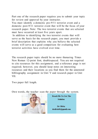 Part one of the research paper requires you to submit your topic
for review and approval by your instructor.
You must identify a domestic pre-9/11 terrorist event and a
domestic post-9/11 terrorist event that will be the focus of your
research paper. Note: The two terrorist events that are selected
must have occurred at least five years apart.
In addition to identifying the two terrorist events that will
serve as the basis for the research paper, you must provide a
brief description that explains why you believe the selected
events will serve as a good comparison for evaluating how
terrorist activities have evolved over time.
The research paper topic should be no more thanusing Times
New Roman 12-point font, doublespaced. You are not required
to cite resources for this assignment, and a reference page is not
required; however, you should keep notes on interesting
resources and their locations as you find them for the annotated
bibliography assignment in Unit V and research paper in Unit
VII.
Two paper full length.
Own words, the teacher scan the paper through the system.
 