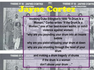 Jayne Cortez
   Invoking Duke Ellington’s 1956 “A Drum Is a
       Woman,” Cortez writes “If the Drum Is a
   Woman,” one of her best-known works, to indict
              violence against women:
 “why are you pounding your drum into an insane
                       babble
  why are you pistol-whipping your drum at dawn
  why are you shooting through the head of your
                        drum
       and making a drum tragedy of drums
             if the drum is a woman
            don’t abuse your drum …”
 