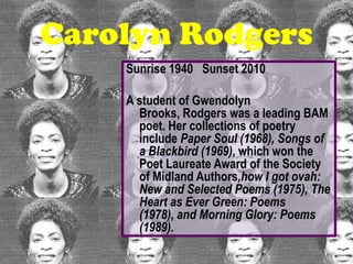 Carolyn Rodgers
    Sunrise 1940 Sunset 2010

    A student of Gwendolyn
      Brooks, Rodgers was a leading BAM
      poet. Her collections of poetry
      include Paper Soul (1968), Songs of
      a Blackbird (1969), which won the
      Poet Laureate Award of the Society
      of Midland Authors,how I got ovah:
      New and Selected Poems (1975), The
      Heart as Ever Green: Poems
      (1978), and Morning Glory: Poems
      (1989).
 