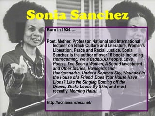 Sonia Sanchez
  Born in 1934….

  Poet. Mother. Professor. National and International
    lecturer on Black Culture and Literature, Women’s
    Liberation, Peace and Racial Justice. Sonia
    Sanchez is the author of over 16 books including
    Homecoming, We a BaddDDD People, Love
    Poems, I’ve Been a Woman, A Sound Investment
    and Other Stories, Homegirls and
    Handgrenades, Under a Soprano Sky, Wounded in
    the House of a Friend, Does Your House Have
    Lions?,Like the Singing Coming off the
    Drums, Shake Loose My Skin, and most
    recently, Morning Haiku.

  http://soniasanchez.net/
 