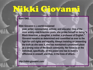 Nikki Giovanni
 Born 1943…

 Nikki Giovanni is a world-renowned
    poet, writer, commentator, activist, and educator. One of the
    most widely-read American poets, she prides herself on being "a
    Black American, a daughter, a mother, a professor of English."
    Giovanni remains as determined and committed as ever to the
    fight for civil rights and equality. Always insisting on presenting
    the truth as she sees it, she has maintained a prominent place
    as a strong voice of the Black community. Her focus is on the
    individual, specifically, on the power one has to make a
    difference in oneself, and thus, in the lives of others.

 http://nikki-giovanni.com/
 