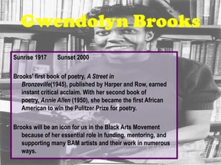Gwendolyn Brooks
Sunrise 1917    Sunset 2000

Brooks' first book of poetry, A Street in
   Bronzeville(1945), published by Harper and Row, earned
   instant critical acclaim. With her second book of
   poetry, Annie Allen (1950), she became the first African
   American to win the Pulitzer Prize for poetry.

Brooks will be an icon for us in the Black Arts Movement
   because of her essential role in funding, mentoring, and
   supporting many BAM artists and their work in numerous
   ways.
 