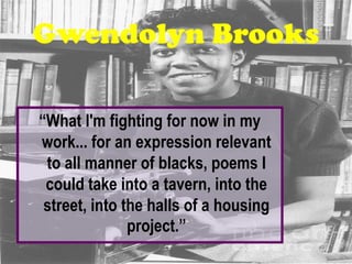 Gwendolyn Brooks

“What I'm fighting for now in my
work... for an expression relevant
 to all manner of blacks, poems I
 could take into a tavern, into the
 street, into the halls of a housing
               project.”
 