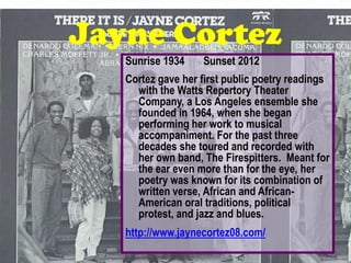 Jayne Cortez
   Sunrise 1934    Sunset 2012
   Cortez gave her first public poetry readings
     with the Watts Repertory Theater
     Company, a Los Angeles ensemble she
     founded in 1964, when she began
     performing her work to musical
     accompaniment. For the past three
     decades she toured and recorded with
     her own band, The Firespitters. Meant for
     the ear even more than for the eye, her
     poetry was known for its combination of
     written verse, African and African-
     American oral traditions, political
     protest, and jazz and blues.
   http://www.jaynecortez08.com/
 