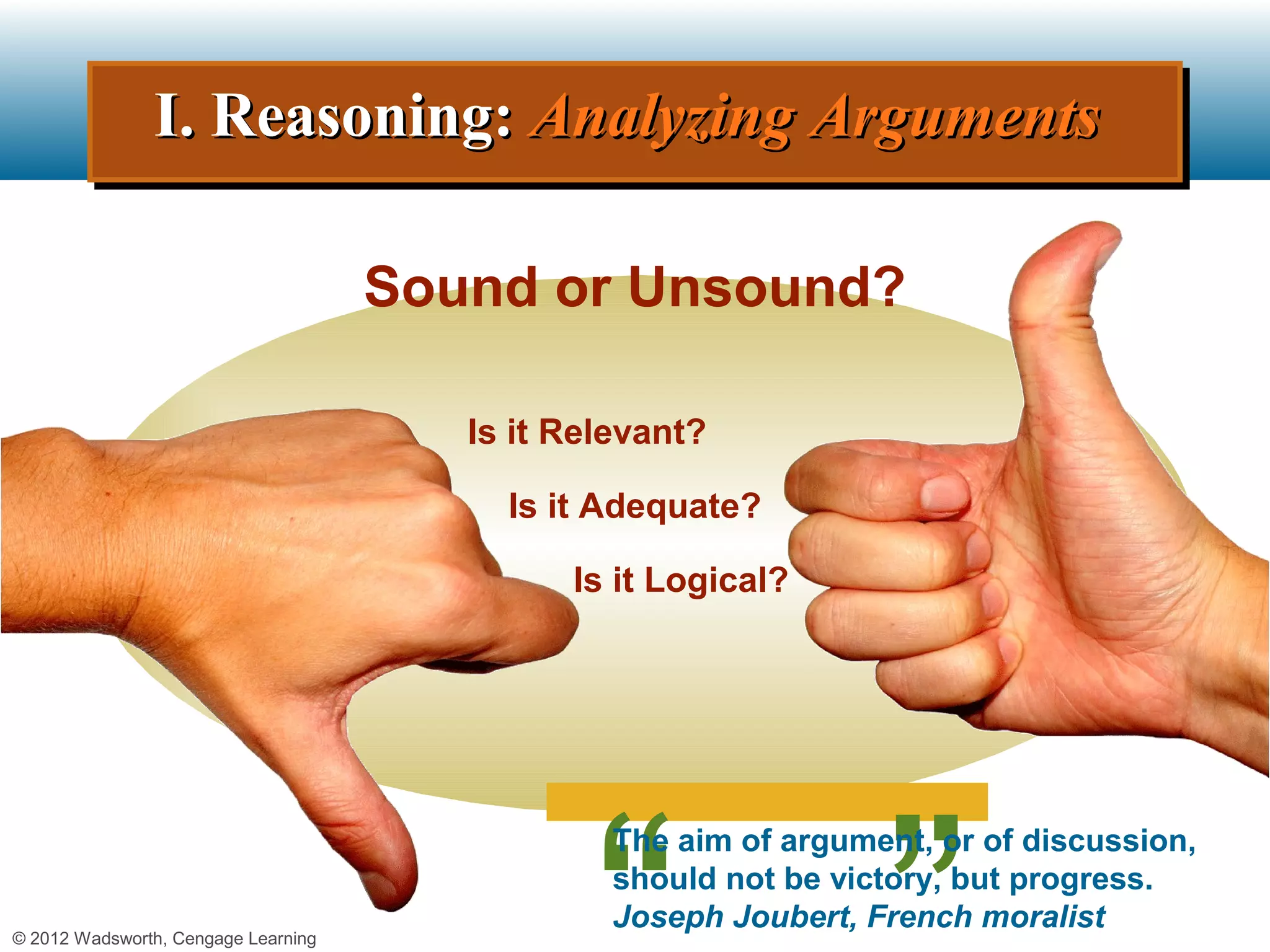 I. Reasoning: Analyzing Arguments
               I. Reasoning: Analyzing Arguments

                                     Sound or Unsound?

                                        Is it Relevant?

                                          Is it Adequate?

                                              Is it Logical?




                                                 The aim of argument, or of discussion,
                                                 should not be victory, but progress.
                                                 Joseph Joubert, French moralist
© 2012 Wadsworth, Cengage Learning
 