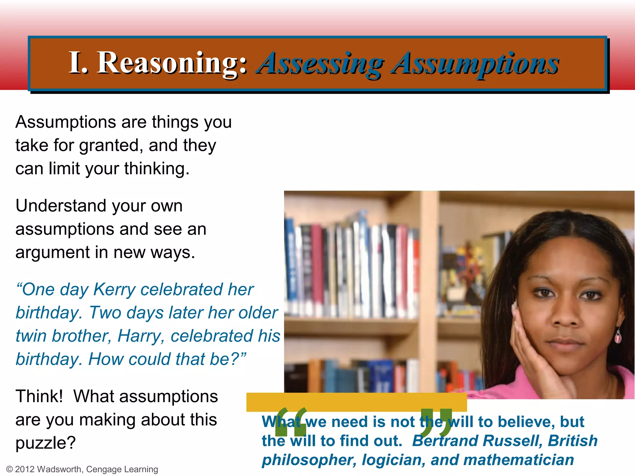 I. Reasoning: Assessing Assumptions
             I. Reasoning: Assessing Assumptions
  Assumptions are things you
  take for granted, and they
  can limit your thinking.

  Understand your own
  assumptions and see an
  argument in new ways.

  “One day Kerry celebrated her
  birthday. Two days later her older
  twin brother, Harry, celebrated his
  birthday. How could that be?”

  Think! What assumptions
  are you making about this          What we need is not the will to believe, but
  puzzle?                            the will to find out. Bertrand Russell, British
© 2012 Wadsworth, Cengage Learning
                                     philosopher, logician, and mathematician
 