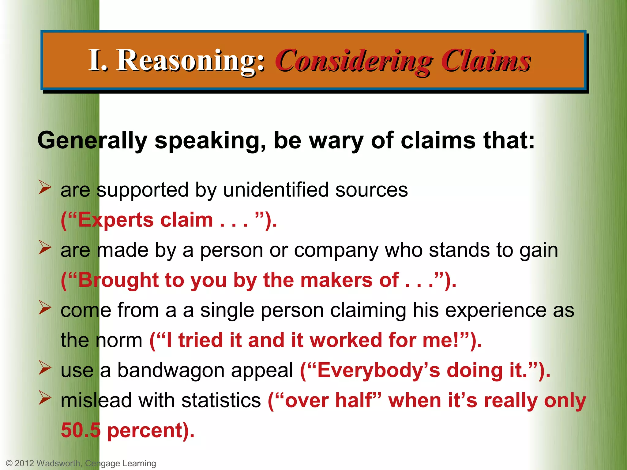 I. Reasoning: Considering Claims
                  I. Reasoning: Considering Claims

      Generally speaking, be wary of claims that:
       are supported by unidentified sources
        (“Experts claim . . . ”).
       are made by a person or company who stands to gain
        (“Brought to you by the makers of . . .”).
       come from a a single person claiming his experience as
        the norm (“I tried it and it worked for me!”).
       use a bandwagon appeal (“Everybody’s doing it.”).
       mislead with statistics (“over half” when it’s really only
        50.5 percent).
© 2012 Wadsworth, Cengage Learning
 