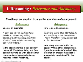 I. Reasoning : Relevance and Adequacy
          I. Reasoning : Relevance and Adequacy

        Two things are required to judge the soundness of an argument:

                        Relevance                     Adequacy
   Look at an example:                     Now look at this example:

   “I don’t see why all students have      “Everyone taking Math 100 failed the
   to take an introductory writing         test last Friday. I took the test last
   course. It’s a free country. Students   Friday. Therefore, I will probably get
   shouldn’t have to take courses they     an F in the course.”
   don’t want to take.”
                                           How many tests are left in the
   Is the statement “It’s a free country   course? What other assignments
   relevant? What does living in a free    figure into students’ grades? The
   country have to do with courses that    information present may not be
   community college students are          adequate to predict an F in the
   required to take? Nothing.              course.
© 2012 Wadsworth, Cengage Learning
 