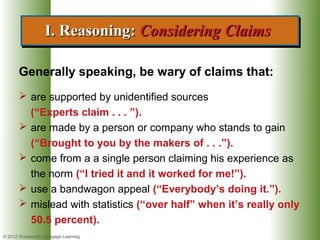 I. Reasoning: Considering Claims
                  I. Reasoning: Considering Claims

      Generally speaking, be wary of claims that:
       are supported by unidentified sources
        (“Experts claim . . . ”).
       are made by a person or company who stands to gain
        (“Brought to you by the makers of . . .”).
       come from a a single person claiming his experience as
        the norm (“I tried it and it worked for me!”).
       use a bandwagon appeal (“Everybody’s doing it.”).
       mislead with statistics (“over half” when it’s really only
        50.5 percent).
© 2012 Wadsworth, Cengage Learning
 