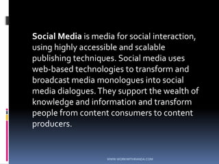	Social Media is media for social interaction, using highly accessible and scalable publishing techniques. Social media uses web-based technologies to transform and broadcast media monologues into social media dialogues. They support the wealth of knowledge and information and transform people from content consumers to content producers.WWW.WORKWITHRANDA.COM