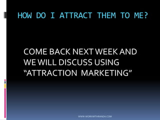 HOW DO I ATTRACT THEM TO ME?	COME BACK NEXT WEEK AND WE WILL DISCUSS USING “ATTRACTION  MARKETING” WWW.WORKWITHRANDA.COM