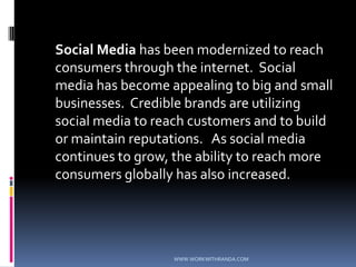 Social Media has been modernized to reach consumers through the internet.  Social media has become appealing to big and small businesses.  Credible brands are utilizing social media to reach customers and to build or maintain reputations.   As social media continues to grow, the ability to reach more consumers globally has also increased. WWW.WORKWITHRANDA.COM