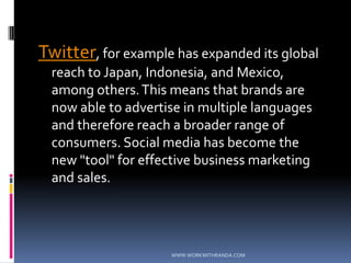 Twitter, for example has expanded its global reach to Japan, Indonesia, and Mexico, among others. This means that brands are now able to advertise in multiple languages and therefore reach a broader range of consumers. Social media has become the new "tool" for effective business marketing and sales. WWW.WORKWITHRANDA.COM