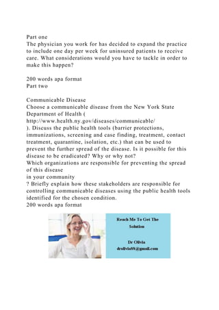 Part one
The physician you work for has decided to expand the practice
to include one day per week for uninsured patients to receive
care. What considerations would you have to tackle in order to
make this happen?
200 words apa format
Part two
Communicable Disease
Choose a communicable disease from the New York State
Department of Health (
http://www.health.ny.gov/diseases/communicable/
). Discuss the public health tools (barrier protections,
immunizations, screening and case finding, treatment, contact
treatment, quarantine, isolation, etc.) that can be used to
prevent the further spread of the disease. Is it possible for this
disease to be eradicated? Why or why not?
Which organizations are responsible for preventing the spread
of this disease
in your community
? Briefly explain how these stakeholders are responsible for
controlling communicable diseases using the public health tools
identified for the chosen condition.
200 words apa format
 