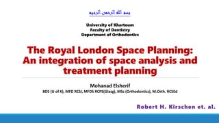 The Royal London Space Planning:
An integration of space analysis and
treatment planning
Robert H. Kirschen et. al.
‫الرحيم‬‫الرحمن‬‫هللا‬ ‫بسم‬
Mohanad Elsherif
BDS (U of K), MFD RCSI, MFDS RCPS(Glasg), MSc (Orthodontics), M.Orth. RCSEd
University of Khartoum
Faculty of Dentistry
Department of Orthodontics
 