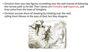 • Christian then sees two figures scrambling over the wall instead of following
the narrow path as he did. Their names are Formalist and Hypocrisy, and
they come from the town of Vainglory.
• Christian accuses them of cheating by climbing over the wall,
calling them thieves in the eyes of God, but they disagree.
 