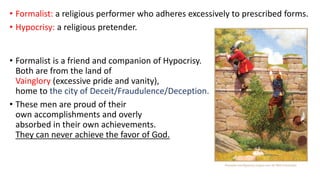 • Formalist: a religious performer who adheres excessively to prescribed forms.
• Hypocrisy: a religious pretender.
• Formalist is a friend and companion of Hypocrisy.
Both are from the land of
Vainglory (excessive pride and vanity),
home to the city of Deceit/Fraudulence/Deception.
• These men are proud of their
own accomplishments and overly
absorbed in their own achievements.
They can never achieve the favor of God.
 