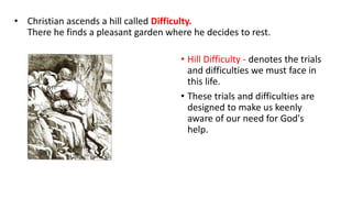 • Christian ascends a hill called Difficulty.
There he finds a pleasant garden where he decides to rest.
• Hill Difficulty - denotes the trials
and difficulties we must face in
this life.
• These trials and difficulties are
designed to make us keenly
aware of our need for God's
help.
 