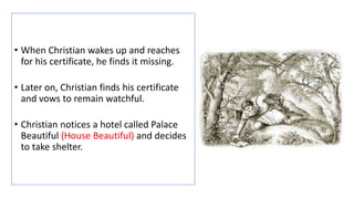 • When Christian wakes up and reaches
for his certificate, he finds it missing.
• Later on, Christian finds his certificate
and vows to remain watchful.
• Christian notices a hotel called Palace
Beautiful (House Beautiful) and decides
to take shelter.
 